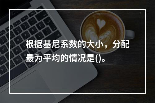 根据基尼系数的大小，分配最为平均的情况是()。