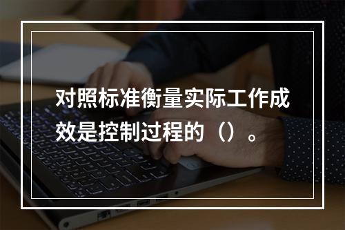 对照标准衡量实际工作成效是控制过程的（）。