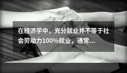 在经济学中，充分就业并不等于社会劳动力100%就业，通常将(