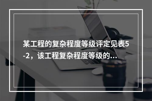 某工程的复杂程度等级评定见表5-2，该工程复杂程度等级的评