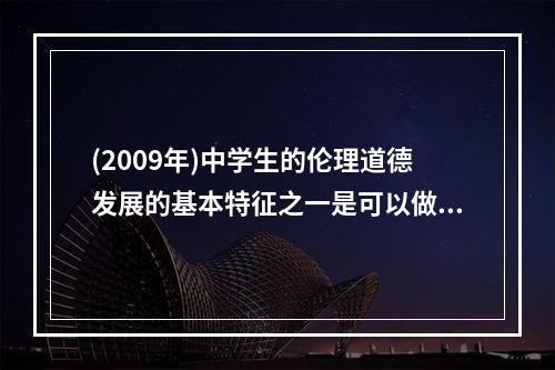 (2009年)中学生的伦理道德发展的基本特征之一是可以做到言