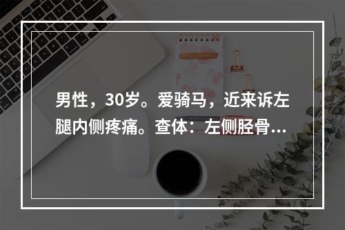 男性，30岁。爱骑马，近来诉左腿内侧疼痛。查体：左侧胫骨近端