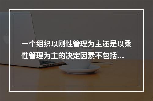 一个组织以刚性管理为主还是以柔性管理为主的决定因素不包括（）