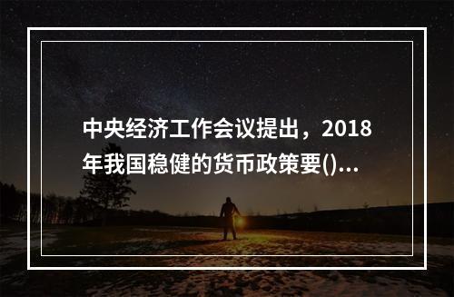 中央经济工作会议提出，2018年我国稳健的货币政策要()。