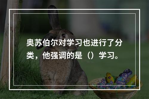 奥苏伯尔对学习也进行了分类，他强调的是（）学习。