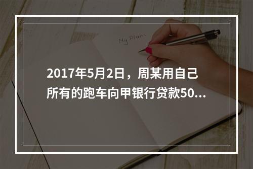 2017年5月2日，周某用自己所有的跑车向甲银行贷款50万元