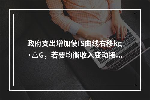 政府支出增加使IS曲线右移kg·△G，若要均衡收入变动接近于