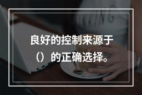 良好的控制来源于（）的正确选择。