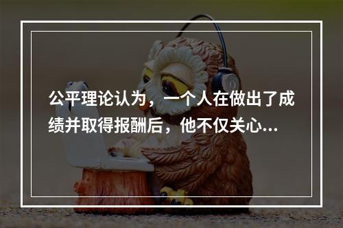 公平理论认为，一个人在做出了成绩并取得报酬后，他不仅关心自己