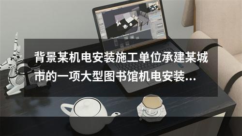 背景某机电安装施工单位承建某城市的一项大型图书馆机电安装工程