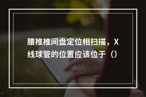 腰椎椎间盘定位相扫描，X线球管的位置应该位于（）