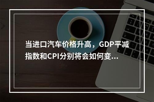 当进口汽车价格升高，GDP平减指数和CPI分别将会如何变化？