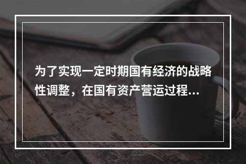 为了实现一定时期国有经济的战略性调整，在国有资产营运过程中，