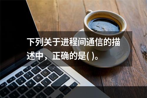 下列关于进程间通信的描述中，正确的是( )。