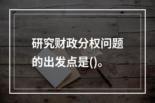 研究财政分权问题的出发点是()。