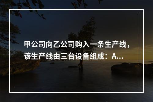 甲公司向乙公司购入一条生产线，该生产线由三台设备组成：A设备