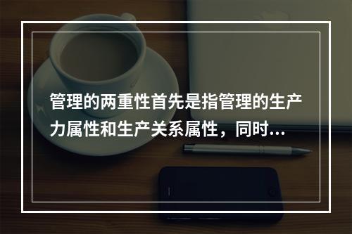 管理的两重性首先是指管理的生产力属性和生产关系属性，同时也指