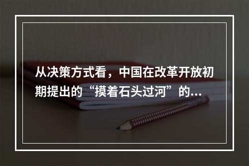 从决策方式看，中国在改革开放初期提出的“摸着石头过河”的政策