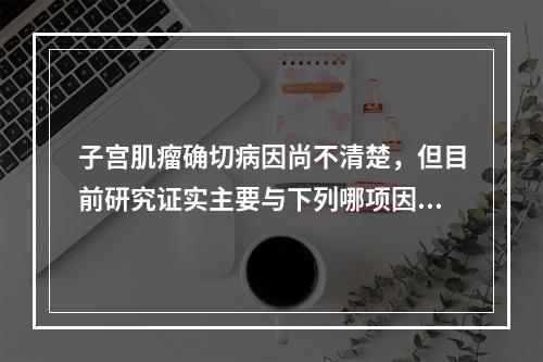 子宫肌瘤确切病因尚不清楚，但目前研究证实主要与下列哪项因素有