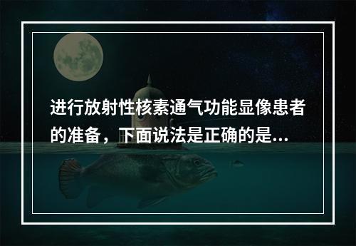 进行放射性核素通气功能显像患者的准备，下面说法是正确的是（）