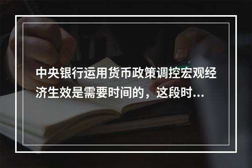 中央银行运用货币政策调控宏观经济生效是需要时间的，这段时间称