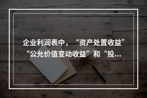 企业利润表中，“资产处置收益”“公允价值变动收益”和“投资收