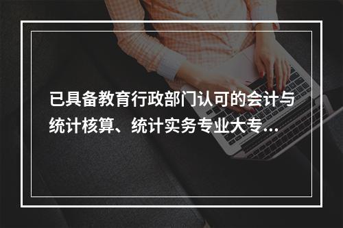 已具备教育行政部门认可的会计与统计核算、统计实务专业大专，统