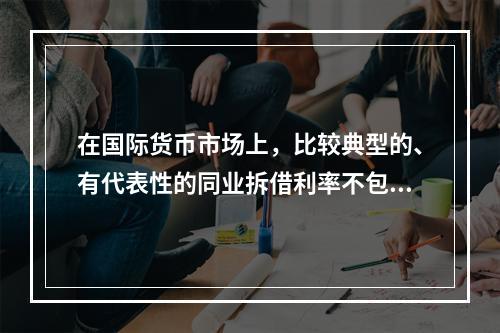 在国际货币市场上，比较典型的、有代表性的同业拆借利率不包括(