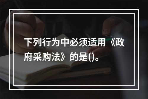 下列行为中必须适用《政府采购法》的是()。