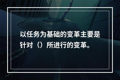 以任务为基础的变革主要是针对（）所进行的变革。