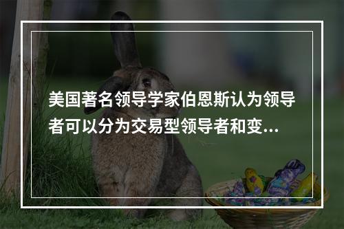 美国著名领导学家伯恩斯认为领导者可以分为交易型领导者和变革型