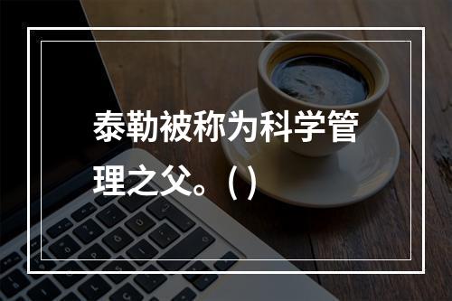 泰勒被称为科学管理之父。( )