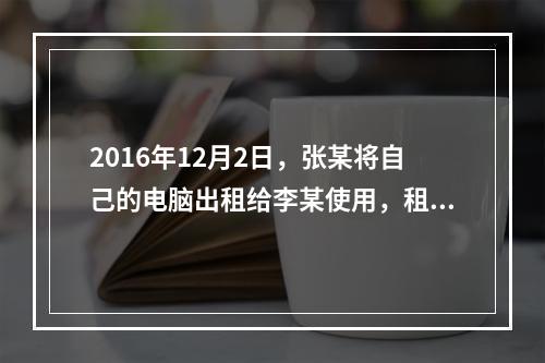 2016年12月2日，张某将自己的电脑出租给李某使用，租期1