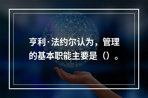 亨利·法约尔认为，管理的基本职能主要是（）。