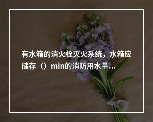 有水箱的消火栓灭火系统，水箱应储存（）min的消防用水量。