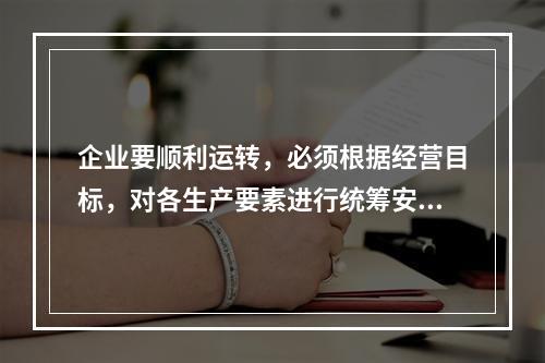 企业要顺利运转，必须根据经营目标，对各生产要素进行统筹安排和