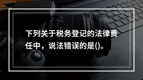 下列关于税务登记的法律责任中，说法错误的是()。