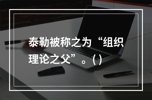 泰勒被称之为“组织理论之父”。( )