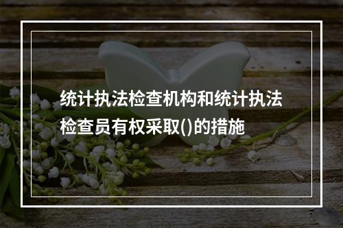 统计执法检查机构和统计执法检查员有权采取()的措施