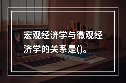 宏观经济学与微观经济学的关系是()。