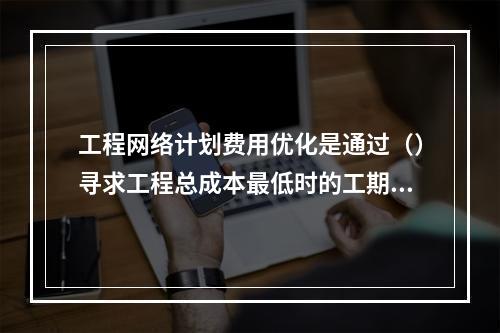 工程网络计划费用优化是通过（）寻求工程总成本最低时的工期安排