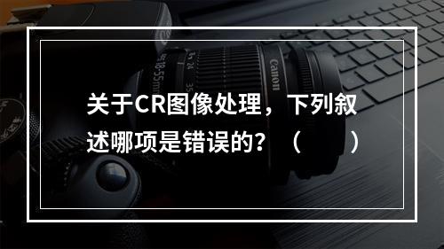 关于CR图像处理，下列叙述哪项是错误的？（　　）