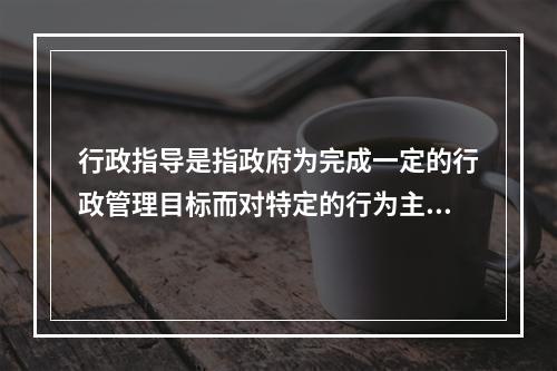 行政指导是指政府为完成一定的行政管理目标而对特定的行为主体提