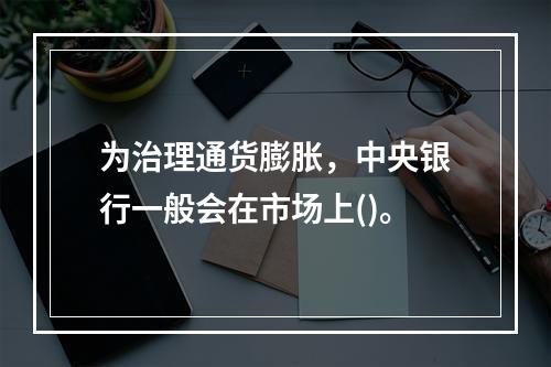 为治理通货膨胀，中央银行一般会在市场上()。