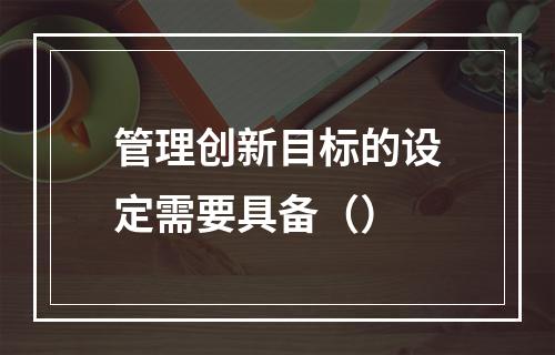 管理创新目标的设定需要具备（）