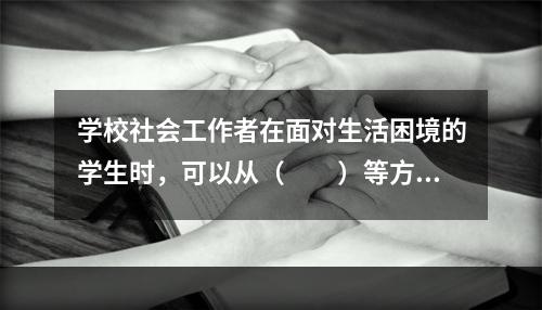 学校社会工作者在面对生活困境的学生时，可以从（　　）等方面入