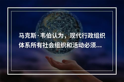 马克斯·韦伯认为，现代行政组织体系所有社会组织和活动必须遵循