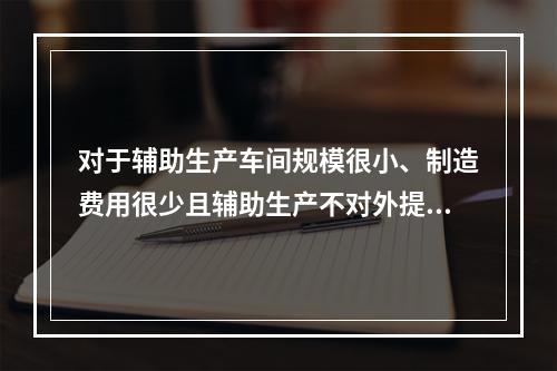 对于辅助生产车间规模很小、制造费用很少且辅助生产不对外提供产