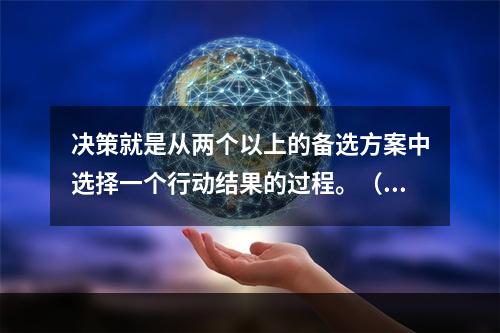 决策就是从两个以上的备选方案中选择一个行动结果的过程。（）