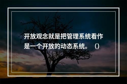 开放观念就是把管理系统看作是一个开放的动态系统。（）